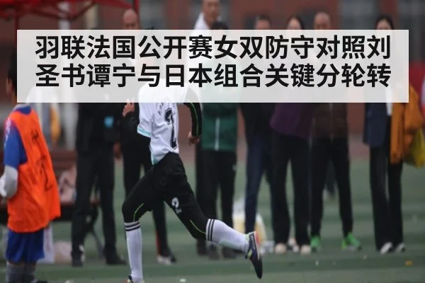 羽联法国公开赛女双防守对照刘圣书谭宁与日本组合关键分轮转